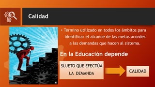 Calidad
• Termino utilizado en todos los ámbitos para
identificar el alcance de las metas acordes
a las demandas que hacen al sistema.
En la Educación depende
CALIDAD
SUJETO QUE EFECTÚA
LA DEMANDA
 