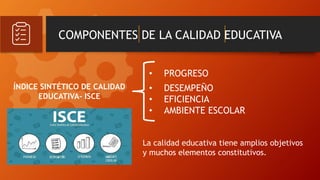 COMPONENTES DE LA CALIDAD EDUCATIVA
• PROGRESO
• DESEMPEÑO
• EFICIENCIA
• AMBIENTE ESCOLAR
ÍNDICE SINTÉTICO DE CALIDAD
EDUCATIVA- ISCE
La calidad educativa tiene amplios objetivos
y muchos elementos constitutivos.
 