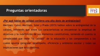 Preguntas orientadoras
¿Por qué hablar de calidad conlleva una alta dosis de ambigüedad?
Martínez, Calvo, Martínez, Soler y Prada (2015) hablan sobre la ambigüedad de la
calidad, infiriendo que entre sus características se encuentran la amplitud de
objetivos y la indefinición de sus elementos constitutivos, teniendo en cuenta la
complejidad que tiene “la calidad” de la educación y los componentes a los
cuales apunta (progreso, desempeño, eficiencia y ambiente escolar y todas las
implicaciones que esto conlleva.
 