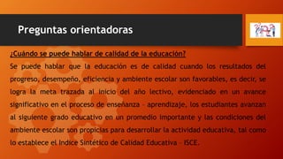 Preguntas orientadoras
¿Cuándo se puede hablar de calidad de la educación?
Se puede hablar que la educación es de calidad cuando los resultados del
progreso, desempeño, eficiencia y ambiente escolar son favorables, es decir, se
logra la meta trazada al inicio del año lectivo, evidenciado en un avance
significativo en el proceso de enseñanza – aprendizaje, los estudiantes avanzan
al siguiente grado educativo en un promedio importante y las condiciones del
ambiente escolar son propicias para desarrollar la actividad educativa, tal como
lo establece el Indice Sintético de Calidad Educativa – ISCE.
 