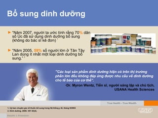 Bổ sung dinh dưỡng
► “Năm 2007, người ta ước tính rằng 70% dân
số Úc đã sử dụng dinh dưỡng bổ sung
(không do bác sĩ kê đơn) 1
► “Năm 2005, 59% số người lớn ở Tân Tây
Lan dùng ít nhất một loại dinh dưỡng bổ
sung.” 2
“Các loại sản phẩm dinh dưỡng hiện có trên thị trường
phần lớn đều không đáp ứng được nhu cầu về dinh dưỡng
cho tế bào của cơ thể”.
-Dr. Myron Wentz, Tiến sĩ, người sáng lập và chủ tịch,
USANA Health Sciences
True Health - True Wealth
1. Uỷ ban chuyên gia về thuốc bổ sung trong Hệ thống y tế, tháng 9/2003
2. Dinh dưỡng. 2006. V01 63(4).
 