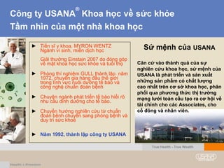 Công ty USANA
®
Khoa học về sức khỏe
Tầm nhìn của một nhà khoa học
Sứ mệnh của USANA
Căn cứ vào thành quả của sự
nghiên cứu khoa học, sứ mệnh của
USANA là phát triển và sản xuất
những sản phẩm có chất lượng
cao nhất trên cơ sở khoa học, phân
phối qua phương thức thị trườngthị trường
mạng lưới toàn cầu tạo ra cơ hội về
tài chính cho các Associates, cho
cổ đông và nhân viên.
► Tiến sĩ y khoa. MYRON WENTZ
Ngành vi sinh, miễn dịch học
Giải thưởng Einstain 2007 do đóng góp
về mặt khoa học sức khỏe và tuổi thọ
► Phòng thí nghiệm GULL thành lập năm
1972, chuyên gia hàng đầu thế giới
trong lĩnh vực nuôi dưỡng tế bào và
công nghệ chuẩn đoán bệnh
► Chuyên ngành phát triển tế bào hiểi rõ
nhu cầu dinh dưỡng cho tế bào.
► Chuyển hướng nghiên cứu từ chuẩn
đoán bệnh chuyển sang phòng bệnh và
duy trì sức khoẻ
► Năm 1992, thành lập công ty USANA
True Health - True Wealth
 