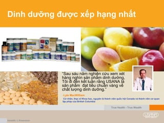 Dinh dưỡng được xếp hạng nhất
“Sau sáu năm nghiên cứu xem xét
hàng nghìn sản phẩm dinh dưởng,
Tôi đi đến kết luận rằng USANA là
săn phẩm đạt tiêu chuẩn vàng về
chất lượng dinh dưỡng.”
-Lyle MacWilliam
Cử nhân, thạc sĩ Khoa học, nguyên là thành viên quốc hội Canada và thành viên cơ quan
lập pháp của British Columbia
True Health - True Wealth
 