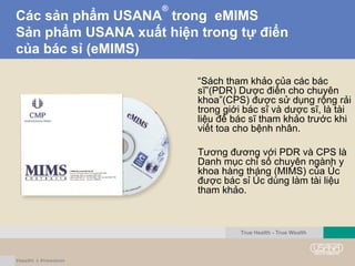 Các sản phẩm USANA
®
trong eMIMS
Sản phẩm USANA xuất hiện trong tự điển
của bác sỉ (eMIMS)
“Sách tham khảo của các bác
sĩ”(PDR) Dược điển cho chuyên
khoa”(CPS) được sử dụng rộng rải
trong giới bác sĩ và dược sĩ, là tài
liệu để bác sĩ tham khảo trước khi
viết toa cho bệnh nhân.
Tương đương với PDR và CPS là
Danh mục chỉ số chuyên ngành y
khoa hàng tháng (MIMS) của Úc
được bác sỉ Úc dùng làm tài liệu
tham khảo.
True Health - True Wealth
 