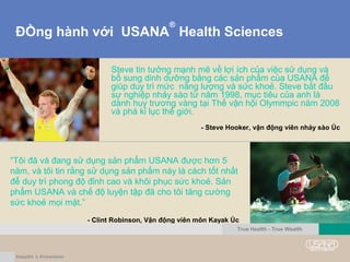 ĐỒng hành với USANA
®
Health Sciences
Steve tin tưởng mạnh mẽ về lợi ích của việc sử dụng và
bổ sung dinh dưỡng bằng các sản phẩm của USANA để
giúp duy trì mức năng lượng và sức khoẻ. Steve bắt đầu
sự nghiệp nhảy sào từ năm 1998, mục tiêu của anh là
dành huy trương vàng tại Thế vận hội Olymmpic năm 2008
và phá kỉ lục thế giới.
- Steve Hooker, vận động viên nhảy sào Úc
“Tôi đã và đang sử dụng sản phẩm USANA được hơn 5
năm, và tôi tin rằng sử dụng sản phẩm này là cách tốt nhất
để duy trì phong độ đỉnh cao và khôi phục sức khoẻ. Sản
phẩm USANA và chế độ luyện tập đã cho tôi tăng cường
sức khoẻ mọi mặt.”
- Clint Robinson, Vận động viên môn Kayak Úc
True Health - True Wealth
 