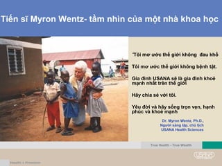 Tiến sĩ Myron Wentz- tầm nhìn của một nhà khoa học
“Tôi mơ ước thế giới không đau khổ
Tôi mơ ước thế giới không bệnh tật.
Gia đình USANA sẽ là gia đình khoẻ
mạnh nhất trên thế giới
Hãy chia sẻ với tôi.
Yêu đời và hãy sống trọn vẹn, hạnh
phúc và khoẻ mạnh
+
Dr. Myron Wentz, Ph.D.,
Người sáng lập, chủ tịch
USANA Health Sciences
True Health - True Wealth
 