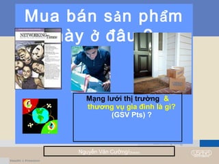 Mua bán sản phẩm
này ở đâu ?
Nguyễn Văn Cường/Director
Mạng lưới thị trường &
thương vụ gia đình là gì?
(GSV Pts) ?
 