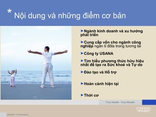 * Nội dung và những điểm cơ bản
►Ngành kinh doanh và xu hướng
phát triển
►Cung cấp vốn cho ngành công
nghiệp ngàn tỉ đôla trong tương lai
►Công ty USANA
►Tìm hiểu phương thức hữu hiệu
nhất để tạo ra Sức khoẻ và Tự do
►Đào tạo và Hỗ trợ
►Hoàn cảnh hiện tại
►Thời cơ
True Health - True Wealth
 