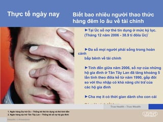 Thực tế ngày nay
►Tại Úc số nợ thẻ tín dụng ở mức kỷ lục.
(Tháng 12 năm 2006 - 38.9 tỉ đôla Úc)1
►Đa số mọi người phải sống trong hoàn
cảnh
bấp bênh về tài chính
►Tính đến giữa năm 2006, số nợ của những
hộ gia đình ở Tân Tây Lan đã tăng khoảng 5
lần tính theo đôla kể từ năm 1990, gấp đôi
so với thu nhập có khả năng chi trả2
của
các hộ gia đình
►Cha mẹ ít có thời gian dành cho con cái
Có một cách tốt hơn...
Biết bao nhiêu người thao thức
hàng đêm lo âu về tài chính
1. Ngân hàng Dự trữ Úc – Thống kê thẻ tín dụng và thẻ tính tiền
2. Ngân hàng dự trữ Tân Tây Lan – Thống kê số nợ hộ gia đình
True Health - True Wealth
 