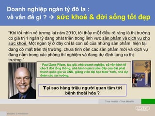 Doanh nghiệp ngàn tỷ đô la :
về vấn đề gì ?  sức khoẻ & đời sống tốt đẹp
“Khi tôi nhìn về tương lai năm 2010, tôi thấy một điều rõ ràng là thị trường
có giá trị 1 ngàn tỷ đang phát triển trong lĩnh vực sản phẩm và dịch vụ cho
sức khoẻ. Một ngàn tỷ ở đây chỉ là con số của những sản phẩm hiện tại
đang có mặt trên thị trường, chưa tính đến các sản phẩm mới và dịch vụ
đang nằm trong các phòng thí nghiệm và đang dự định tung ra thị
trường.”
Tại sao hàng triệu người quan tâm tới
bệnh thoái hóa ?
- Paul Zane Pilzer, tác giả, nhà doanh nghiệp, cố vấn kinh tế
cho 2 đời tổng thống, nhà bình luận trước đây của đài phát
thanh quốc gia và CNN, giảng viên đại học New York, nhà dự
đoán các xu hướng.
True Health - True Wealth
 