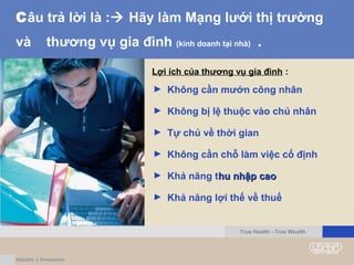 Câu trả lời là : Hãy làm Mạng lưới thị trường
và thương vụ gia đình (kinh doanh tại nhà) .
Lợi ích của thương vụ gia đình :
► Không cần mướn công nhân
► Không bị lệ thuộc vào chủ nhân
► Tự chủ về thời gian
► Không cần chỗ làm việc cố định
► Khả năng thu nhập caohu nhập cao
► Khả năng lợi thế về thuế
True Health - True Wealth
 