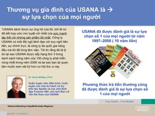 Thương vụ gia đình của USANA là 
sự lựa chọn của mọi người
“USANA dành được sự ủng hộ của tôi, bởi lẽ nó
đã kết hợp ước mơ tuyệt vời nhất của sức mạnh
tập thể với những sản phẩm tốt nhất. Công ty
USANA có một đội ngũ lãnh đạo với suy nghĩ tiên
tiến, sự chính trực, là công ty đa quốc gia hàng
đầu mà tôi đã từng làm việc. Tôi tin rằng đó là lý
do tại sao USANA được xếp hạng thứ 3 trong
danh sách hàng năm của 100 công ty phát triển
nóng nhất trong năm 2006 và tại sao bạn lại quan
tâm muốn xem xét kỹ hơn cơ hội thú vị này
Phương thức trả tiền thưởng cũng
đã được đánh giá là sự lựa chọn số
1 của mọi người
USANA đã được đánh giá là sự lựa
chọn số 1 của mọi người từ năm
1997–2008 ( 10 năm liền)
Dr. Denis Waitley, Ph.D.
Huấn luyện viên điền kinh, huấn
luyện các nhà du hành vũ trụ
trên tàu Apollo và các nhà lãnh
đạo Fortune 500, chủ tịch Ban cố
vấn thẻ thao của USANA
True Health - True Wealth
*Network Marketing Today/MLM Insider Magazine.
 