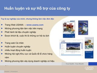 Huấn luyện và sự Hỗ trợ của công ty
Tuy là sự nghiệp của mình, nhưng không làm việc đơn độc
► Trang Web USANA – www.usana.com
► Những phương tiện làm việc trên mạng
► Phát hành tài liệu chuyên nghiệp
► Được khích lệ, cuộc thi & những cơ hội du lịch
► Trang web Cá nhân
► Huấn luyện chuyên nghiệp
► nhiều hoạt động huấn luyện
► Những hội nghị Khu vực và Quốc tế tổ chức hàng
năm
► Những phương tiện xây dựng doanh nghiệp có hiệu
quả
True Health - True Wealth
 