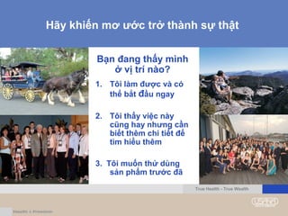Hãy khiến mơ ước trở thành sự thật
True Health - True Wealth
Bạn đang thấy mình
ở vị trí nào?
1. Tôi làm được và có
thể bắt đầu ngay
2. Tôi thấy việc này
cũng hay nhưng cần
biết thêm chi tiết để
tìm hiểu thêm
3. Tôi muốn thử dùng
sản phẩm trước đã
 