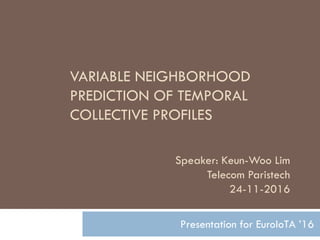 VARIABLE NEIGHBORHOOD
PREDICTION OF TEMPORAL
COLLECTIVE PROFILES
Presentation for EuroIoTA ’16
Speaker: Keun-Woo Lim
Telecom Paristech
24-11-2016
 
