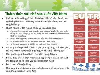 • Nhà sản xuất lo lắng và bối rối vì chưa hiểu rõ yêu cầu và quy
định về gỗ của EU. Nó cũng chưa đưa ra yêu cầu cụ thể , rõ
ràng là làm gì
• Khách hàng EU đặt ra quá nhiều yêu cầu bao gồm
– Chương trình đánh giá nhà cung cấp “quá an toàn” và yêu cầu “quá nhiều
thông tin” như tổng hợp lưu trữ thông tin, định kỳ kê khai/ báo cáo nhiều
lần trong mùa hàng
– Nhiều mức độ phức tạp khác nhau và mẫu biểu báo cáo khác nhau
– Sử dụng dịch vụ đánh giá, xác minh bên thứ 2, bên thứ 3
– Sử dụng dịch vụ quản lý dữ liệu sản xuất xuất hàng bên thứ 3
• Gia tăng lo lắng và bối rối vì chi phí quản lý tăng, mất thời gian,
mù mờ hơn vì người nói “đạt” người khác nói “không đạt”
• Làm gia tăng các hình thức , đối sách dùng đối phó
• Nhiều điều khoản phạt mới trong hợp đồng làm nhà sản xuất
chỉ đơn giản là cứ theo yêu cầu của khách hàng
• Rủi ro từ chối nhận hàng
• Phải đáp ứng những yêu cầu mà không có một dạng form mẫu
nào (Mẫu khai báo Lacey Act)
6
Tự khai báo
Thư xác nhận
Báo cáo nguồn
gốc gỗ cho mỗi
hóa đơn
Khách hàng AA
Mẫu báo cáo
EUTR
Khách hàng BB
Mẫu báo cáo
EUTR
Khách hàng CC
Mẫu báo cáo
EUTR
Đánh giá DDS
của khách
hàng
DDS
Xác minh từ
chuyến hàng
Báo cáo
trung tâm
dữ liệu thứ ba
Báo cáo về cổng
thông tin của
khách hàng
Đánh giá DDS
của BV
DDS & xác minh
hợp pháp của
Nepcon
Đánh giá nhà
máy của
khách hàng 1
Đánh giá nhà
máy của
khách hàng 2
Thách thức với nhà sản xuất Việt Nam
 