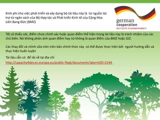 Tất cả thiếu sót, điểm chưa chính xác hoặc quan điểm thể hiện trong tài liệu này là trách nhiệm của các
chủ biên. Nó không phản ánh quan điểm hay nó không là quan điểm của BMZ hoặc GIZ.
Các thay đổi và chỉnh sữa trên trên bản chính thức này có thể được thực hiện bởi người hướng dẫn và
thục hiện huấn luyện
Tài liệu sẵn có để tải về tại địa chỉ
http://capacity4dev.ec.europa.eu/public-flegt/documents?gterm[0]=2144.
Kinh phí cho việc phát triển và xây dựng bộ tài liệu này là từ nguồn tài
trợ từ ngân sách của Bộ Hợp tác và Phát triển Kinh tế của Cộng Hòa
Liên Bang Đức (BMZ)
 