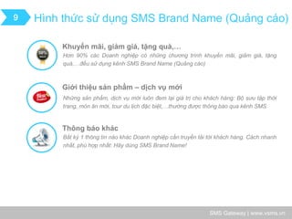 SMS Gateway | www.vsms.vn 
Hình thức sử dụng SMS Brand Name (Quảng cáo) 
9 
Khuyến mãi, giảm giá, tặng quà,… 
Hơn 90% các Doanh nghiệp có những chương trình khuyến mãi, giảm giá, tặng quà,…đều sử dụng kênh SMS Brand Name (Quảng cáo) 
Giới thiệu sản phẩm – dịch vụ mới 
Những sản phẩm, dịch vụ mới luôn đem lại giá trị cho khách hàng: Bộ sưu tập thời trang, món ăn mới, tour du lịch đặc biệt,…thường được thông báo qua kênh SMS 
Thông báo khác 
Bất kỳ 1 thông tin nào khác Doanh nghiệp cần truyền tải tới khách hàng. Cách nhanh nhất, phù hợp nhất: Hãy dùng SMS Brand Name!  