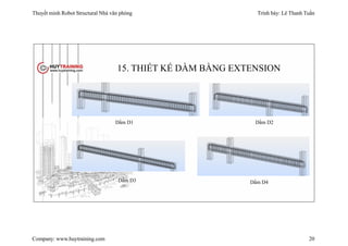 Thuyết minh Robot Structural Nhà văn phòng Trình bày: Lê Thanh Tuấn
Company: www.huytraining.com 20
15. THIẾT KẾ DẦM BẰNG EXTENSION
Dầm D1 Dầm D2
Dầm D3 Dầm D4
 