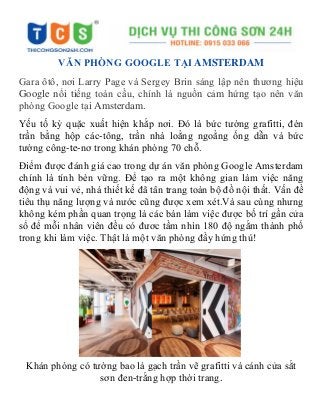 VĂN PHÒNG GOOGLE TẠI AMSTERDAM
Gara ôtô, nơi Larry Page và Sergey Brin sáng lập nên thương hiệu
Google nổi tiếng toàn cầu, chính là nguồn cảm hứng tạo nên văn
phòng Google tại Amsterdam.
Yếu tố kỳ quặc xuất hiện khắp nơi. Đó là bức tường grafitti, đèn
trần bằng hộp các-tông, trần nhà loằng ngoằng ống dẫn và bức
tường công-te-nơ trong khán phòng 70 chỗ.
Điểm được đánh giá cao trong dự án văn phòng Google Amsterdam
chính là tính bèn vững. Để tạo ra một không gian làm việc năng
động và vui vẻ, nhà thiết kế đã tân trang toàn bộ đồ nội thất. Vấn đề
tiêu thụ năng lượng và nước cũng được xem xét.Và sau cùng nhưng
không kém phần quan trọng là các bàn làm việc được bố trí gần cửa
sổ để mỗi nhân viên đều có đươc tầm nhìn 180 độ ngắm thành phố
trong khi làm việc. Thật là một văn phòng đầy hứng thú!
Khán phòng có tường bao là gạch trần vẽ grafitti và cánh cửa sắt
sơn đen-trắng hợp thời trang.
 