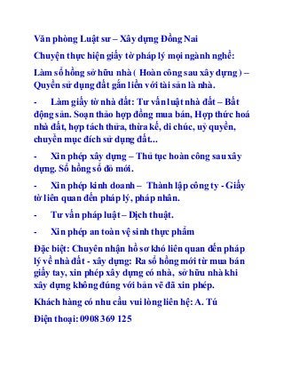 Văn phòng Luật sư – Xây dựng Đồng Nai 
Chuyện thực hiện giấy tờ pháp lý mọi ngành nghề: 
Làm sổ hồng sở hữu nhà ( Hoàn công sau xây dựng ) – 
Quyền sử dụng đất gắn liền với tài sản là nhà. 
- Làm giấy tờ nhà đất: Tư vấn luật nhà đất – Bất 
động sản. Soạn thảo hợp đồng mua bán, Hợp thức hoá 
nhà đất, hợp tách thửa, thừa kế, di chúc, uỷ quyền, 
chuyển mục đích sử dụng đất... 
- Xin phép xây dựng – Thủ tục hoàn công sau xây 
dựng. Sổ hồng sổ đỏ mới. 
- Xin phép kinh doanh – Thành lập công ty - Giấy 
tờ liên quan đến pháp lý, pháp nhân. 
- Tư vấn pháp luật – Dịch thuật. 
- Xin phép an toàn vệ sinh thực phẩm 
Đặc biệt: Chuyên nhận hồ sơ khó liên quan đến pháp 
lý về nhà đất - xây dựng: Ra sổ hồng mới từ mua bán 
giấy tay, xin phép xây dựng có nhà, sở hữu nhà khi 
xây dựng không đúng với bản vẽ đã xin phép. 
Khách hàng có nhu cầu vui lòng liên hệ: A. Tú 
Điện thoại: 0908 369 125 
