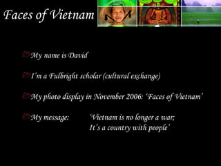 Faces of Vietnam
My name is David
I’m a Fulbright scholar (cultural exchange)
My photo display in November 2006: ‘Faces of Vietnam’
My message: ‘Vietnam is no longer a war;
It’s a country with people’
 