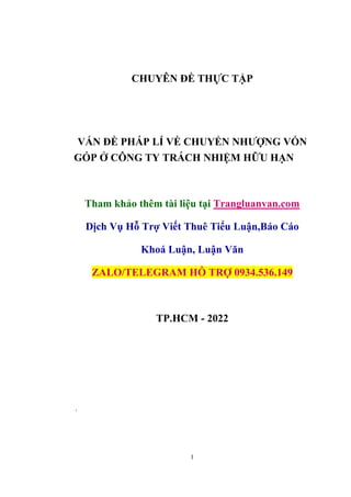 1
CHUYÊN ĐỀ THỰC TẬP
VẤN ĐỀ PHÁP LÍ VỀ CHUYỂN NHƯỢNG VỐN
GÓP Ở CÔNG TY TRÁCH NHIỆM HỮU HẠN
Tham khảo thêm tài liệu tại Trangluanvan.com
Dịch Vụ Hỗ Trợ Viết Thuê Tiểu Luận,Báo Cáo
Khoá Luận, Luận Văn
ZALO/TELEGRAM HỖ TRỢ 0934.536.149
TP.HCM - 2022
.
 