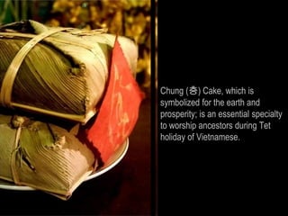 Chung (층) Cake, which is
symbolized for the earth and
prosperity; is an essential specialty
to worship ancestors during Tet
holiday of Vietnamese.
 