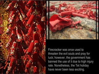 Firecracker was once used to
threaten the evil souls and pray for
luck; however, the government has
banned the use of it due to high injury
rate. Nonetheless, the Tet holiday
have never been less exciting.
 