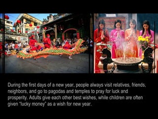 During the first days of a new year, people always visit relatives, friends,
neighbors, and go to pagodas and temples to pray for luck and
prosperity. Adults give each other best wishes, while children are often
given “lucky money” as a wish for new year.
 