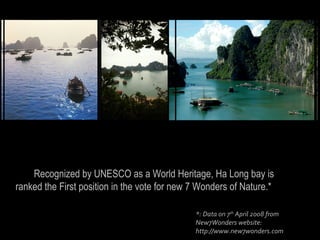 Recognized by UNESCO as a World Heritage, Ha Long bay is
ranked the First position in the vote for new 7 Wonders of Nature.*

                                              *: Data on 7th April 2008 from
                                              New7Wonders website:
                                              http://www.new7wonders.com
 