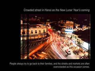 Crowded street in Hanoi as the New Lunar Year’s coming




People always try to go back to their families, and the streets and markets are often
                                                overcrowded as this occasion comes.
 