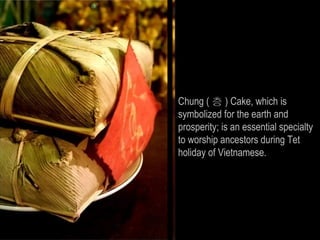 Chung ( 층 ) Cake, which is
symbolized for the earth and
prosperity; is an essential specialty
to worship ancestors during Tet
holiday of Vietnamese.
 