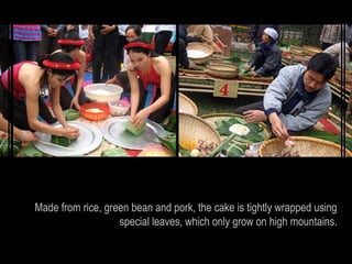 Made from rice, green bean and pork, the cake is tightly wrapped using
                   special leaves, which only grow on high mountains.
 
