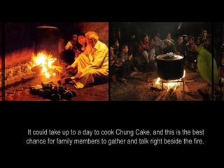 It could take up to a day to cook Chung Cake, and this is the best
chance for family members to gather and talk right beside the fire.
 