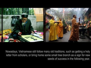 Nowadays, Vietnamese still follow many old traditions, such as getting a holy
letter from scholars, or bring home some small tree branch as a sign for new
                                      seeds of success in the following year.
 