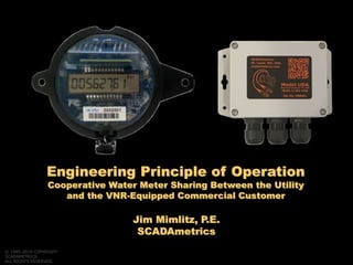 Jim Mimlitz, P.E.
SCADAmetrics
Engineering Principle of Operation
Cooperative Water Meter Sharing Between the Utility
and the VNR-Equipped Commercial Customer
© 1995-2019 COPYRIGHT
SCADAMETRICS
ALL RIGHTS RESERVED.
 