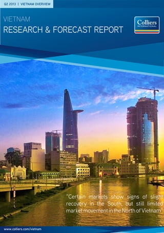Q2 2013 | VIETNAM OVERVIEW
research & forecast Report
vietnam
“Certain markets show signs of slight
recovery in the South, but still limited
marketmovementintheNorthofVietnam”
www.colliers.com/vietnam
 