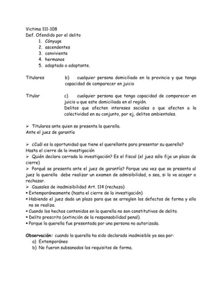 Victima 111-108
Def. Ofendido por el delito
1. Cónyuge
2. ascendentes
3. conviviente
4. hermanos
5. adoptado o adoptante.
Titulares b) cualquier persona domiciliado en la provincia y que tenga
capacidad de comparecer en juicio
Titular c) cualquier persona que tenga capacidad de comparecer en
juicio u que este domiciliada en el región.
Delitos que afecten intereses sociales o que afecten a la
colectividad en su conjunto, por ej, delitos ambientales.
 Titulares ante quien se presenta la querella.
Ante el juez de garantía
 ¿Cuál es la oportunidad que tiene el querellante para presentar su querella?
Hasta el cierre de la investigación
 Quién declara cerrada la investigación? Es el fiscal (el juez sólo fija un plazo de
cierre)
 Porqué se presenta ante el juez de garantía? Porque una vez que se presenta al
juez la querella debe realizar un examen de admisibilidad, o sea, si lo va acoger o
rechazar.
 Causales de inadmisibilidad Art. 114 (rechazo)
 Extemporáneamente (hasta el cierre de la investigación)
 Habiendo el juez dado un plazo para que se arreglen los defectos de forma y ello
no se realiza.
 Cuando los hechos contenidos en la querella no son constitutivos de delito.
 Delito prescrito (extinción de la responsabilidad penal).
 Porque la querella fue presentada por una persona no autorizada.
Observación: cuando la querella ha sido declarada inadmisible ya sea por:
a) Extemporáneo
b) No fueron subsanados los requisitos de forma.
 