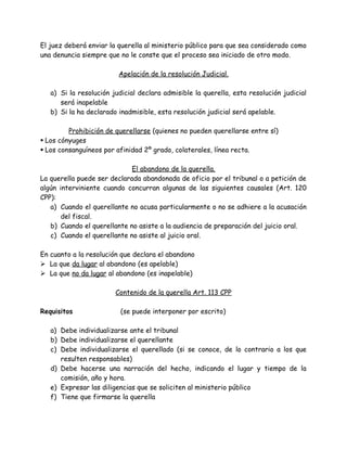 El juez deberá enviar la querella al ministerio público para que sea considerado como
una denuncia siempre que no le conste que el proceso sea iniciado de otro modo.
Apelación de la resolución Judicial.
a) Si la resolución judicial declara admisible la querella, esta resolución judicial
será inapelable
b) Si la ha declarado inadmisible, esta resolución judicial será apelable.
Prohibición de querellarse (quienes no pueden querellarse entre sí)
 Los cónyuges
 Los consanguíneos por afinidad 2º grado, colaterales, línea recta.
El abandono de la querella.
La querella puede ser declarada abandonada de oficio por el tribunal o a petición de
algún interviniente cuando concurran algunas de las siguientes causales (Art. 120
CPP):
a) Cuando el querellante no acusa particularmente o no se adhiere a la acusación
del fiscal.
b) Cuando el querellante no asiste a la audiencia de preparación del juicio oral.
c) Cuando el querellante no asiste al juicio oral.
En cuanto a la resolución que declara el abandono
 La que da lugar al abandono (es apelable)
 La que no da lugar al abandono (es inapelable)
Contenido de la querella Art. 113 CPP
Requisitos (se puede interponer por escrito)
a) Debe individualizarse ante el tribunal
b) Debe individualizarse el querellante
c) Debe individualizarse el querellado (si se conoce, de lo contrario a los que
resulten responsables)
d) Debe hacerse una narración del hecho, indicando el lugar y tiempo de la
comisión, año y hora.
e) Expresar las diligencias que se soliciten al ministerio público
f) Tiene que firmarse la querella
 