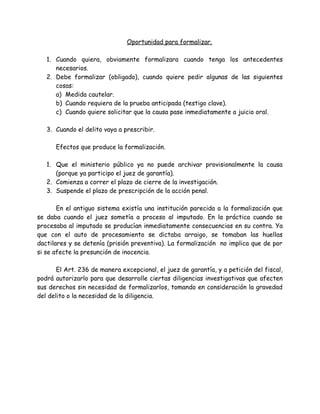 Oportunidad para formalizar.
1. Cuando quiera, obviamente formalizara cuando tenga los antecedentes
necesarios.
2. Debe formalizar (obligado), cuando quiere pedir algunas de las siguientes
cosas:
a) Medida cautelar.
b) Cuando requiera de la prueba anticipada (testigo clave).
c) Cuando quiere solicitar que la causa pase inmediatamente a juicio oral.
3. Cuando el delito vaya a prescribir.
Efectos que produce la formalización.
1. Que el ministerio público ya no puede archivar provisionalmente la causa
(porque ya participo el juez de garantía).
2. Comienza a correr el plazo de cierre de la investigación.
3. Suspende el plazo de prescripción de la acción penal.
En el antiguo sistema existía una institución parecida a la formalización que
se daba cuando el juez sometía a proceso al imputado. En la práctica cuando se
procesaba al imputado se producían inmediatamente consecuencias en su contra. Ya
que con el auto de procesamiento se dictaba arraigo, se tomaban las huellas
dactilares y se detenía (prisión preventiva). La formalización no implica que de por
si se afecte la presunción de inocencia.
El Art. 236 de manera excepcional, el juez de garantía, y a petición del fiscal,
podrá autorizarlo para que desarrolle ciertas diligencias investigativas que afecten
sus derechos sin necesidad de formalizarlos, tomando en consideración la gravedad
del delito o la necesidad de la diligencia.
 