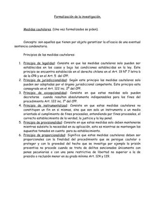 Formalización de la investigación.
Medidas cautelares. (Una vez formalizados se piden).
Concepto: son aquellos que tienen por objeto garantizar la eficacia de una eventual
sentencia condenatoria.
Principios de las medidas cautelares:
1. Principio de legalidad: Consiste en que las medidas cautelares solo pueden ser
establecidos en los casos y bajo las condiciones establecidas en la ley. Este
principio se encuentra establecido en el derecho chileno en el Art. 19 Nº 7 letra b
de la CPR y en el Art. 5 del CPP.
2. Principio de jurisdiccionalidad: Según este principio las medidas cautelares solo
pueden ser adoptadas por el órgano jurisdiccional competente. Este principio esta
consagrado en el Art. 122 inc. 2º del CPP.
3. Principio de excepcionalidad: Consiste en que estas medidas solo pueden
decretarse cuando resulten absolutamente indispensables para los fines del
procedimiento Art. 122 inc. 1º del CPP.
4. Principio de instrumentalizad: Consiste en que estas medidas cautelares no
constituyen un fin en si mismas, sino que son solo un instrumento o un medio
orientado al cumplimiento de fines procesales, entendiendo por fines procesales, el
correcto establecimiento de la verdad, la justicia y la ley penal.
5. Principio de provisionalidad: Consiste en que estas medidas solo deben mantenerse
mientras subsista la necesidad en su aplicación, esto es mientras se mantengan los
supuestos tomados en cuenta para su establecimiento.
6. Principio de proporcionalidad: Significa que estas medidas cautelares deben ser
proporcionales con la finalidad del procedimiento que se persigue cautelar o
proteger y con la gravedad del hecho que se investiga por ejemplo la prisión
preventiva no procede cuando se trata de delitos sancionados únicamente con
penas pecuniarias o con una pena restrictiva de libertad no superior a la de
presidio o reclusión menor en su grado mínimo Art. 124 y 139.
 