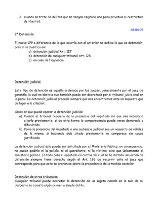 2. cuando se trate de delitos que no tengan asignado una pena privativa ni restrictiva
de libertad.
28.04.05
2ª Detención.
El nuevo CPP a diferencia de lo que ocurría con el anterior no define lo que es detención,
pero sí la clasifica en:
a) detención judicial Art. 127
b) detención de cualquier tribunal Art. 128
c) en caso de flagrancia
Detención judicial.
Este tipo de detención es aquella ordenada por los jueces, generalmente por el juez de
garantía, lo cual no obsta a que también puede ser decretada por el tribunal juicio oral en
lo penal. La detención judicial procede siempre que nos encontremos ante un supuesto que
de lugar a la citación.
Casos en que puede operar la detención judicial:
a) Cuando el tribunal requiera de la presencia del imputado sin que sea necesario
citarlo previamente, si de otra forma la comparecencia puede verse demorado o
dificultado
b) Como la presencia del imputado a una audiencia judicial sea un requisito de validez
de la misma; si habiendo sido citado previamente no comparece sin causa
justificada
La detención judicial sólo puede ser solicitada por el Ministerio Público, en consecuencia,
no puede pedirlo ni la policía, ni el querellante, ni la víctima, sino que únicamente el
ministerio público. En todo caso el imputado en contra del cual se ha dictado una orden de
detención siempre tiene derecho según el Art. 126 de recurrir ante el juez que
corresponda para que este se pronuncie sobre la procedencia de la medida cautelar.
Detención de otros tribunales.
Cualquier tribunal puede decretar la detención de un sujeto cuando en la sala de su
despacho se cometa algún crimen o simple delito.
 
