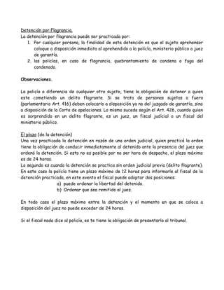 Detención por Flagrancia.
La detención por flagrancia puede ser practicada por:
1. Por cualquier persona, la finalidad de esta detención es que el sujeto aprehensor
coloque a disposición inmediata al aprehendido a la policía, ministerio público o juez
de garantía.
2. las policías, en caso de flagrancia, quebrantamiento de condena o fuga del
condenado.
Observaciones.
La policía a diferencia de cualquier otro sujeto, tiene la obligación de detener a quien
este cometiendo un delito flagrante. Si se trata de personas sujetas a fuero
(parlamentario Art. 416) deben colocarlo a disposición ya no del juzgado de garantía, sino
a disposición de la Corte de apelaciones. Lo mismo sucede según el Art. 426, cuando quien
es sorprendido en un delito flagrante, es un juez, un fiscal judicial o un fiscal del
ministerio público.
El plazo (de la detención)
Una vez practicada la detención en razón de una orden judicial, quien practicó la orden
tiene la obligación de conducir inmediatamente al detenido ante la presencia del juez que
ordenó la detención. Si esto no es posible por no ser hora de despacho, el plazo máximo
es de 24 horas.
Lo segundo es cuando la detención se practica sin orden judicial previa (delito flagrante).
En este caso la policía tiene un plazo máximo de 12 horas para informarle al fiscal de la
detención practicada, en este evento el fiscal puede adoptar dos posiciones:
a) puede ordenar la libertad del detenido.
b) Ordenar que sea remitido al juez.
En todo caso el plazo máximo entre la detención y el momento en que se coloca a
disposición del juez no puede exceder de 24 horas.
Si el fiscal nada dice al policía, es te tiene la obligación de presentarlo al tribunal.
 