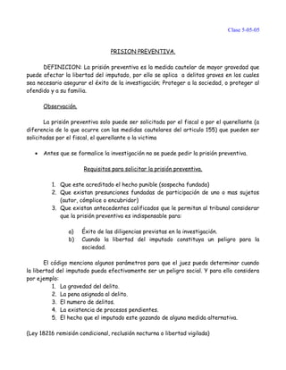 Clase 5-05-05
PRISION PREVENTIVA.
DEFINICION: La prisión preventiva es la medida cautelar de mayor gravedad que
puede afectar la libertad del imputado, por ello se aplica a delitos graves en los cuales
sea necesario asegurar el éxito de la investigación; Proteger a la sociedad, o proteger al
ofendido y a su familia.
Observación.
La prisión preventiva solo puede ser solicitada por el fiscal o por el querellante (a
diferencia de lo que ocurre con las medidas cautelares del articulo 155) que pueden ser
solicitadas por el fiscal, el querellante o la victima
• Antes que se formalice la investigación no se puede pedir la prisión preventiva.
Requisitos para solicitar la prisión preventiva.
1. Que este acreditado el hecho punible (sospecha fundada)
2. Que existan presunciones fundadas de participación de uno o mas sujetos
(autor, cómplice o encubridor)
3. Que existan antecedentes calificados que le permitan al tribunal considerar
que la prisión preventiva es indispensable para:
a) Éxito de las diligencias previstas en la investigación.
b) Cuando la libertad del imputado constituya un peligro para la
sociedad.
El código menciona algunos parámetros para que el juez pueda determinar cuando
la libertad del imputado pueda efectivamente ser un peligro social. Y para ello considera
por ejemplo:
1. La gravedad del delito.
2. La pena asignada al delito.
3. El numero de delitos.
4. La existencia de procesos pendientes.
5. El hecho que el imputado este gozando de alguna medida alternativa.
(Ley 18216 remisión condicional, reclusión nocturna o libertad vigilada)
 