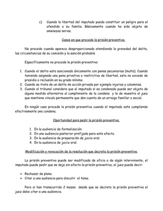 c) Cuando la libertad del imputado pueda constituir un peligro para el
ofendido o su familia. Básicamente cuando ha sido objeto de
amenazas serias.
Casos en que procede la prisión preventiva.
No procede cuando aparece desproporcionada atendiendo la gravedad del delito,
las circunstancias de su comisión y la sanción probable
Específicamente no procede la prisión preventiva:
1. Cuando el delito esta sancionado únicamente con penas pecuniarias (multa). Cuando
teniendo asignada una pena privativa o restrictiva de libertad, esta no excede de
presidio o reclusión en su grado mínimo.
2. Cuando se trata de un delito de acción privada por ejemplo injurias y calumnias.
3. Cuando el tribunal considere que el imputado si es condenado puede ser objeto de
alguna medida alternativa al cumplimiento de la condena y le de muestra al juez
que mantiene vinculo permanente que den cuenta de un arraigo familiar o social.
En ningún caso procede la prisión preventiva cuando el imputado este cumpliendo
efectivamente una condena.
Oportunidad para pedir la prisión preventiva.
1. En la audiencia de formalización.
2. En una audiencia posterior prefijada para este efecto.
3. En la audiencia de preparación de juicio oral.
4. En la audiencia de juicio oral.
Modificación y revocación de la resolución que decreta la prisión preventiva.
La prisión preventiva puede ser modificada de oficio o de algún interviniente, el
imputado puede pedir que se deje sin efecto la prisión preventiva, el juez puede decir:
 Rechazar de plano.
 Citar a una audiencia para discutir el tema.
Pero si han transcurrido 2 meses desde que se decreto la prisión preventiva el
juez debe citar a una audiencia.
 