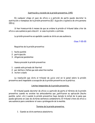 Sustitución y revisión de la prisión preventiva. (145)
En cualquier etapa el juez de oficio o a petición de parte puede decretar la
sustitución o reemplazo de la prisión preventiva (EJ. Sujeción a vigilancia de otra persona
155 b)
Si han transcurrido 6 meses de que se ordena la prisión el tribunal debe citar de
oficio a una audiencia para discutir si cesa la prisión o continúa.
La prisión preventiva es apelable cuando se dicta en una audiencia.
Clase 7-05-05
Requisitos de la prisión preventiva:
1. hecho punible
2. participación.
3. diligencias pendientes
Nunca procede la prisión preventiva:
1. cuando este privado de libertad
2. por delitos o faltas que solo ameriten multas
3. incitar a duelo
La resolución que dicta el tribunal de juicio oral en lo penal sobre la prisión
preventiva será inapelable a excepción de la prisión preventiva en la práctica.
Limites temporales de la prisión preventiva.
El tribunal puede decretar de oficio o a petición de parte el término de la prisión
preventiva cuando no existan los antecedentes que justificaron su aplicación (hecho
punible, autor, etc.) cuando la prisión preventiva haya durado la mitad de la pena que
pueda aplicarse en caso de dictarse sentencia condenatoria. El tribunal citara de oficio a
una audiencia para considerar el cese o prolongación de la medida.
Termino de la prisión preventiva.
1. Cuando se dicta sentencia absolutoria.
 