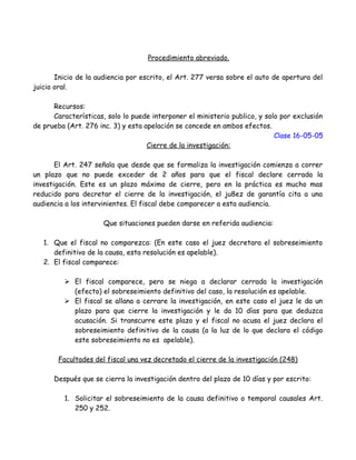 Procedimiento abreviado.
Inicio de la audiencia por escrito, el Art. 277 versa sobre el auto de apertura del
juicio oral.
Recursos:
Características, solo lo puede interponer el ministerio publico, y solo por exclusión
de prueba (Art. 276 inc. 3) y esta apelación se concede en ambos efectos.
Clase 16-05-05
Cierre de la investigación:
El Art. 247 señala que desde que se formaliza la investigación comienza a correr
un plazo que no puede exceder de 2 años para que el fiscal declare cerrada la
investigación. Este es un plazo máximo de cierre, pero en la práctica es mucho mas
reducido para decretar el cierre de la investigación, el ju8ez de garantía cita a una
audiencia a los intervinientes. El fiscal debe comparecer a esta audiencia.
Que situaciones pueden darse en referida audiencia:
1. Que el fiscal no comparezca: (En este caso el juez decretara el sobreseimiento
definitivo de la causa, esta resolución es apelable).
2. El fiscal comparece:
 El fiscal comparece, pero se niega a declarar cerrada la investigación
(efecto) el sobreseimiento definitivo del caso, la resolución es apelable.
 El fiscal se allana a cerrare la investigación, en este caso el juez le da un
plazo para que cierre la investigación y le da 10 días para que deduzca
acusación. Si transcurre este plazo y el fiscal no acusa el juez declara el
sobreseimiento definitivo de la causa (a la luz de lo que declara el código
este sobreseimiento no es apelable).
Facultades del fiscal una vez decretado el cierre de la investigación (248)
Después que se cierra la investigación dentro del plazo de 10 días y por escrito:
1. Solicitar el sobreseimiento de la causa definitivo o temporal causales Art.
250 y 252.
 
