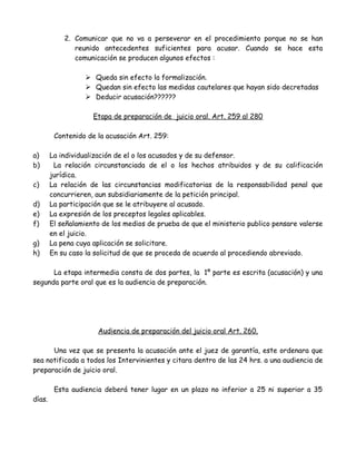 2. Comunicar que no va a perseverar en el procedimiento porque no se han
reunido antecedentes suficientes para acusar. Cuando se hace esta
comunicación se producen algunos efectos :
 Queda sin efecto la formalización.
 Quedan sin efecto las medidas cautelares que hayan sido decretadas
 Deducir acusación??????
Etapa de preparación de juicio oral. Art. 259 al 280
Contenido de la acusación Art. 259:
a) La individualización de el o los acusados y de su defensor.
b) La relación circunstanciada de el o los hechos atribuidos y de su calificación
jurídica.
c) La relación de las circunstancias modificatorias de la responsabilidad penal que
concurrieren, aun subsidiariamente de la petición principal.
d) La participación que se le atribuyere al acusado.
e) La expresión de los preceptos legales aplicables.
f) El señalamiento de los medios de prueba de que el ministerio publico pensare valerse
en el juicio.
g) La pena cuya aplicación se solicitare.
h) En su caso la solicitud de que se proceda de acuerdo al procediendo abreviado.
La etapa intermedia consta de dos partes, la 1º parte es escrita (acusación) y una
segunda parte oral que es la audiencia de preparación.
Audiencia de preparación del juicio oral Art. 260.
Una vez que se presenta la acusación ante el juez de garantía, este ordenara que
sea notificada a todos los Intervinientes y citara dentro de las 24 hrs. a una audiencia de
preparación de juicio oral.
Esta audiencia deberá tener lugar en un plazo no inferior a 25 ni superior a 35
días.
 