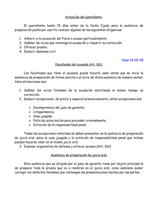 Actuación del querellante.
El querellante hasta 15 días antes de la fecha fijada para la audiencia de
preparación podrá por escrito realizar algunas de las siguientes diligencias:
1. Adherir a la acusación del fiscal o acusar particularmente.
2. Señalar los vicios que contenga la acusación y requerir su corrección.
3. Ofrecer prueba.
4. Deducir demanda civil.
Clase 19-05-05
Facultades del acusado Art. 263.
Las facultades que tiene el acusado puede hacerlo valer antes que se inicie la
audiencia de preparación de forma escrita o al inicio de dicha audiencia de manera verbal,
tales atribuciones son:
1. Señalar los vicios formales de la acusación solicitando al mismo tiempo su
corrección.
2. Deducir excepciones de previo y especial pronunciamiento, estas excepciones son:
 Incompetencia del juez de garantía.
 Litispendencia.
 Cosa juzgada.
 Falta de autorización para proceder criminalmente.
 Extinción de la responsabilidad penal.
Todas las excepciones referidas se deben presentar en la audiencia de preparación
de juicio oral, salvo la cosa juzgada y la extinción de responsabilidad penal que incluso
pueden hacerse valer en el mismo juicio oral.
3. Exponer argumentos de defensa y ofrecer prueba (Art. 261)
Audiencia de preparación de juicio oral.
Esta audiencia que es dirigida por el juez de garantía tiene por objeto principal el
de preparar toda la prueba que va a rendirse en el juicio oral, como asimismo poder
corregir los defectos formales que contengan las presentaciones hechas por las partes.
 